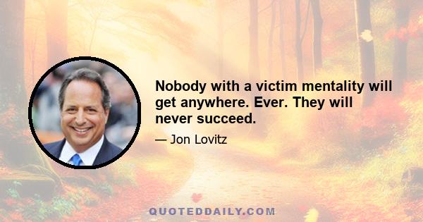 Nobody with a victim mentality will get anywhere. Ever. They will never succeed.