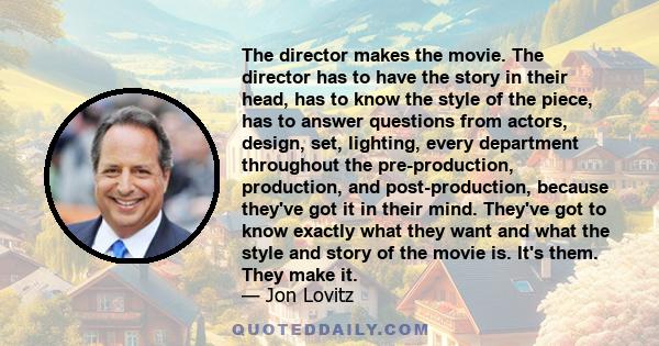 The director makes the movie. The director has to have the story in their head, has to know the style of the piece, has to answer questions from actors, design, set, lighting, every department throughout the