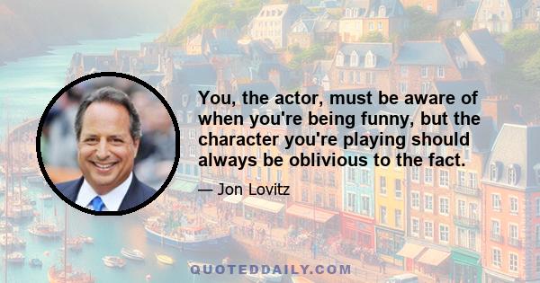 You, the actor, must be aware of when you're being funny, but the character you're playing should always be oblivious to the fact.