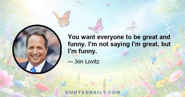 You want everyone to be great and funny. I'm not saying I'm great, but I'm funny.