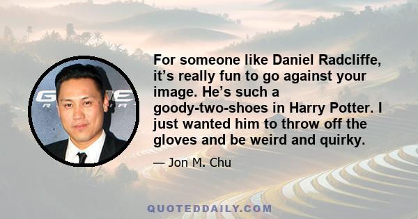 For someone like Daniel Radcliffe, it’s really fun to go against your image. He’s such a goody-two-shoes in Harry Potter. I just wanted him to throw off the gloves and be weird and quirky.