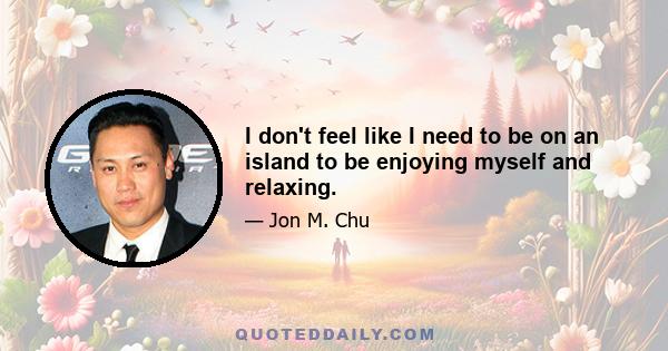 I don't feel like I need to be on an island to be enjoying myself and relaxing.