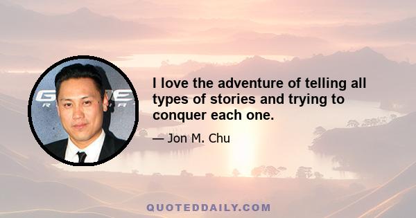 I love the adventure of telling all types of stories and trying to conquer each one.