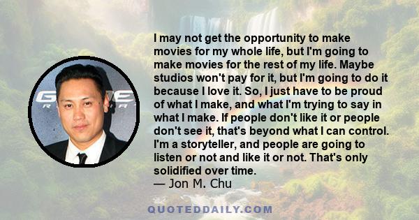 I may not get the opportunity to make movies for my whole life, but I'm going to make movies for the rest of my life. Maybe studios won't pay for it, but I'm going to do it because I love it. So, I just have to be proud 