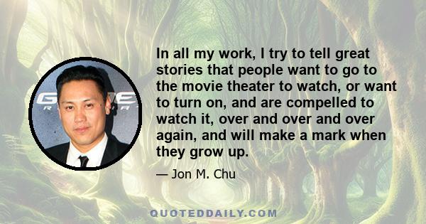 In all my work, I try to tell great stories that people want to go to the movie theater to watch, or want to turn on, and are compelled to watch it, over and over and over again, and will make a mark when they grow up.