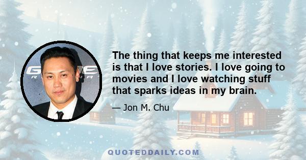 The thing that keeps me interested is that I love stories. I love going to movies and I love watching stuff that sparks ideas in my brain.