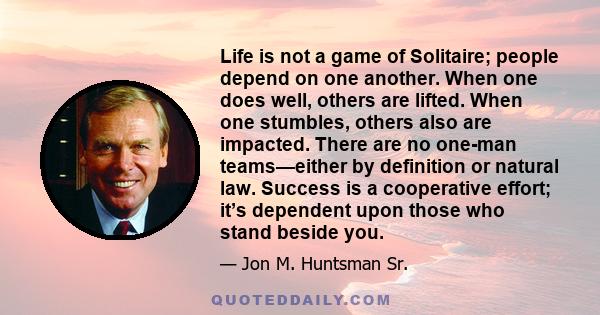 Life is not a game of Solitaire; people depend on one another. When one does well, others are lifted. When one stumbles, others also are impacted. There are no one-man teams—either by definition or natural law. Success