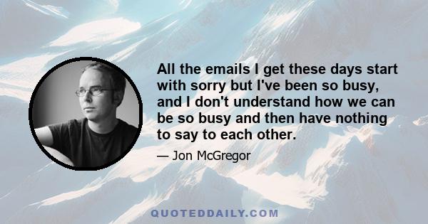 All the emails I get these days start with sorry but I've been so busy, and I don't understand how we can be so busy and then have nothing to say to each other.