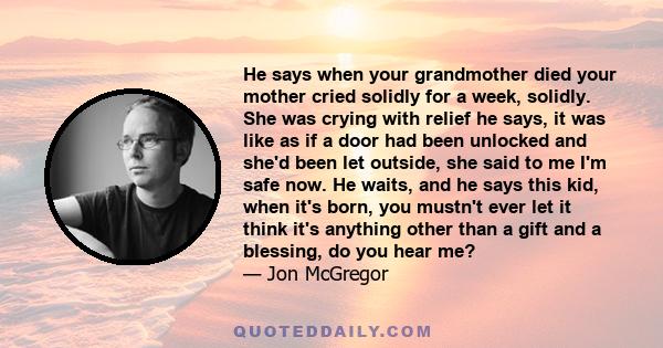 He says when your grandmother died your mother cried solidly for a week, solidly. She was crying with relief he says, it was like as if a door had been unlocked and she'd been let outside, she said to me I'm safe now.