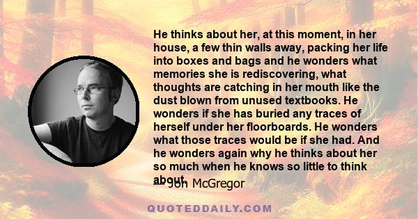 He thinks about her, at this moment, in her house, a few thin walls away, packing her life into boxes and bags and he wonders what memories she is rediscovering, what thoughts are catching in her mouth like the dust