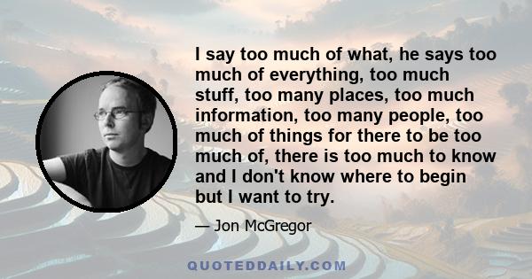 I say too much of what, he says too much of everything, too much stuff, too many places, too much information, too many people, too much of things for there to be too much of, there is too much to know and I don't know