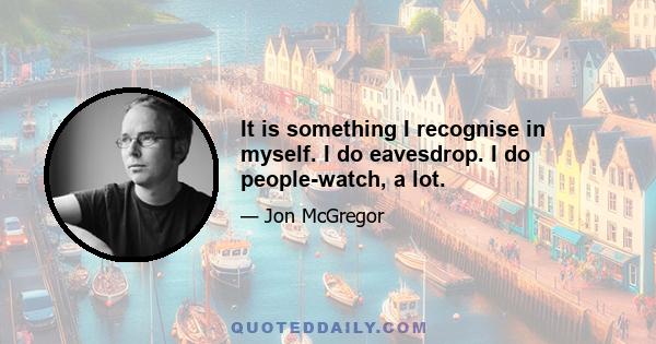 It is something I recognise in myself. I do eavesdrop. I do people-watch, a lot.