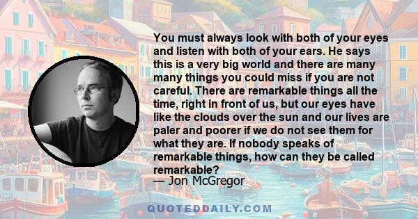 You must always look with both of your eyes and listen with both of your ears. He says this is a very big world and there are many many things you could miss if you are not careful. There are remarkable things all the