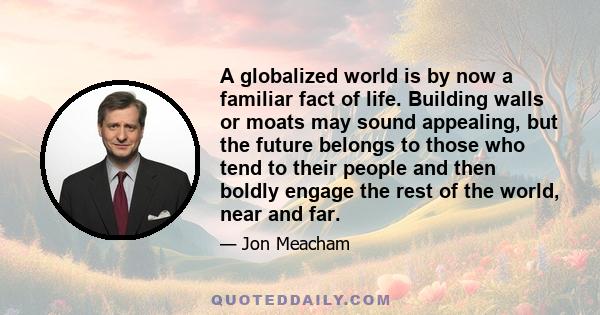 A globalized world is by now a familiar fact of life. Building walls or moats may sound appealing, but the future belongs to those who tend to their people and then boldly engage the rest of the world, near and far.