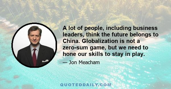 A lot of people, including business leaders, think the future belongs to China. Globalization is not a zero-sum game, but we need to hone our skills to stay in play.