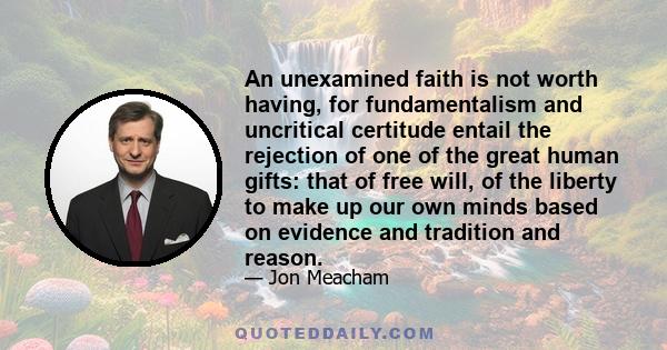 An unexamined faith is not worth having, for fundamentalism and uncritical certitude entail the rejection of one of the great human gifts: that of free will, of the liberty to make up our own minds based on evidence and 