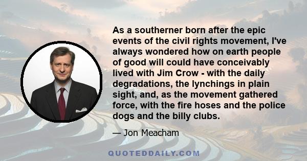 As a southerner born after the epic events of the civil rights movement, I've always wondered how on earth people of good will could have conceivably lived with Jim Crow - with the daily degradations, the lynchings in