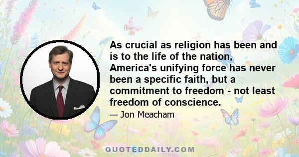 As crucial as religion has been and is to the life of the nation, America's unifying force has never been a specific faith, but a commitment to freedom - not least freedom of conscience.