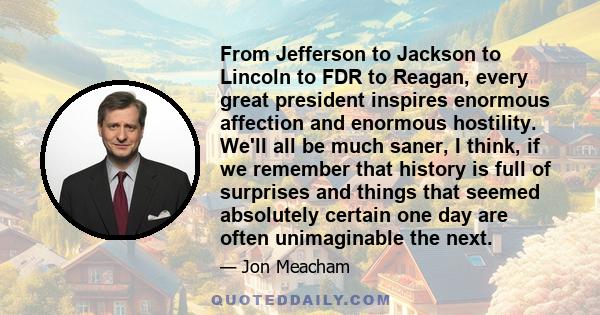 From Jefferson to Jackson to Lincoln to FDR to Reagan, every great president inspires enormous affection and enormous hostility. We'll all be much saner, I think, if we remember that history is full of surprises and