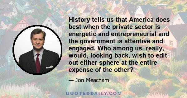 History tells us that America does best when the private sector is energetic and entrepreneurial and the government is attentive and engaged. Who among us, really, would, looking back, wish to edit out either sphere at