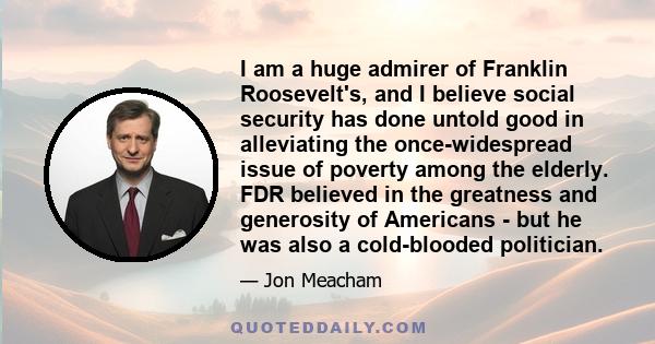 I am a huge admirer of Franklin Roosevelt's, and I believe social security has done untold good in alleviating the once-widespread issue of poverty among the elderly. FDR believed in the greatness and generosity of