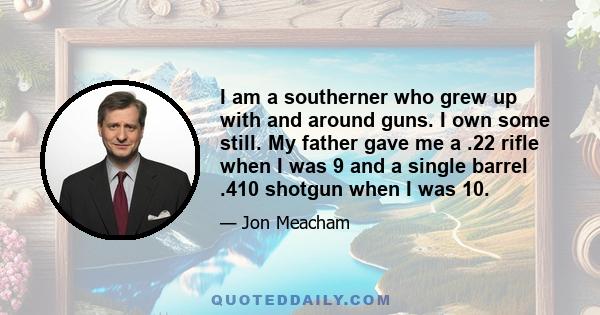 I am a southerner who grew up with and around guns. I own some still. My father gave me a .22 rifle when I was 9 and a single barrel .410 shotgun when I was 10.