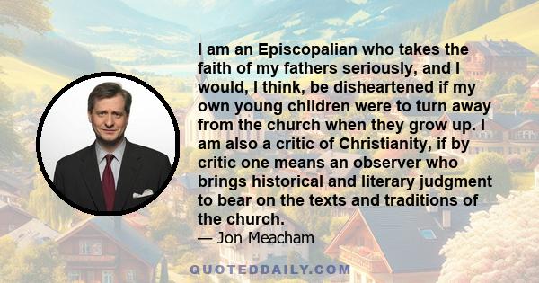 I am an Episcopalian who takes the faith of my fathers seriously, and I would, I think, be disheartened if my own young children were to turn away from the church when they grow up. I am also a critic of Christianity,