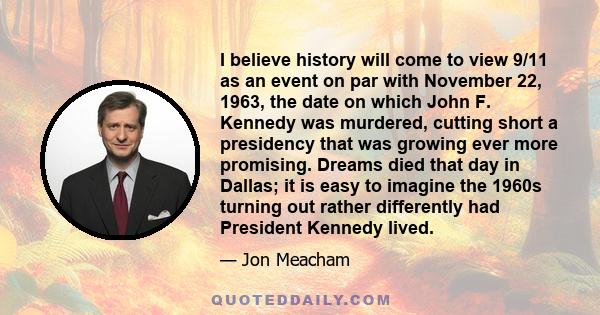 I believe history will come to view 9/11 as an event on par with November 22, 1963, the date on which John F. Kennedy was murdered, cutting short a presidency that was growing ever more promising. Dreams died that day