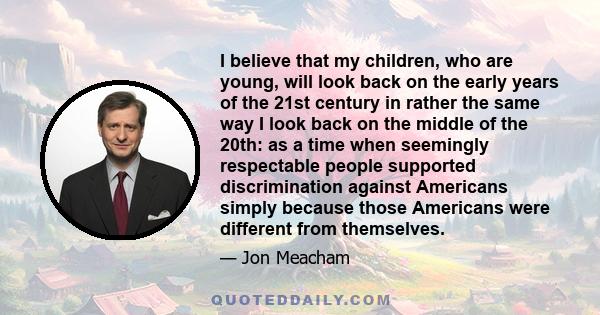 I believe that my children, who are young, will look back on the early years of the 21st century in rather the same way I look back on the middle of the 20th: as a time when seemingly respectable people supported