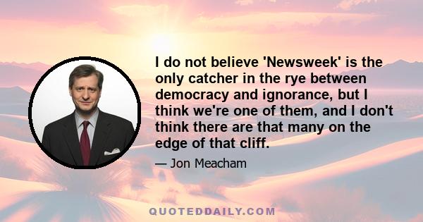 I do not believe 'Newsweek' is the only catcher in the rye between democracy and ignorance, but I think we're one of them, and I don't think there are that many on the edge of that cliff.