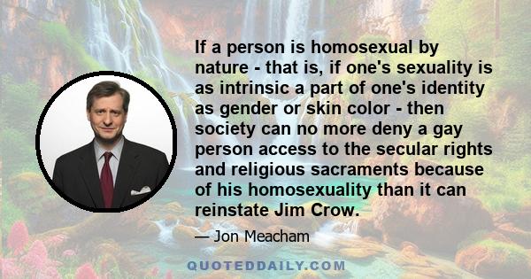 If a person is homosexual by nature - that is, if one's sexuality is as intrinsic a part of one's identity as gender or skin color - then society can no more deny a gay person access to the secular rights and religious