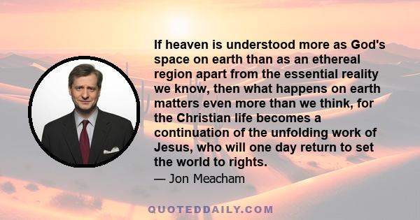 If heaven is understood more as God's space on earth than as an ethereal region apart from the essential reality we know, then what happens on earth matters even more than we think, for the Christian life becomes a