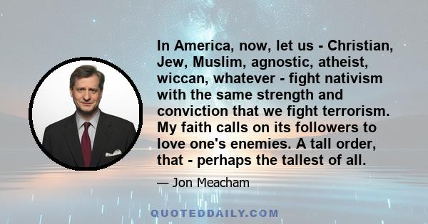 In America, now, let us - Christian, Jew, Muslim, agnostic, atheist, wiccan, whatever - fight nativism with the same strength and conviction that we fight terrorism. My faith calls on its followers to love one's