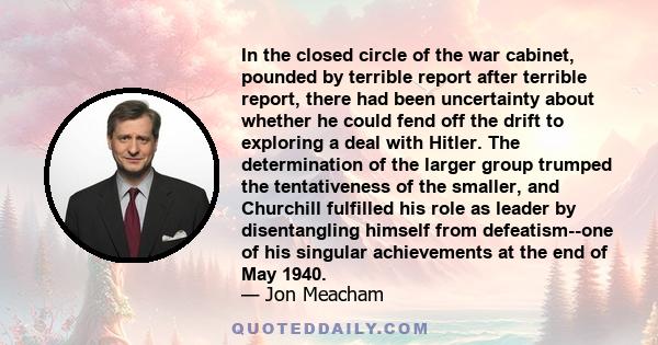 In the closed circle of the war cabinet, pounded by terrible report after terrible report, there had been uncertainty about whether he could fend off the drift to exploring a deal with Hitler. The determination of the