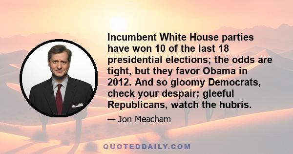 Incumbent White House parties have won 10 of the last 18 presidential elections; the odds are tight, but they favor Obama in 2012. And so gloomy Democrats, check your despair; gleeful Republicans, watch the hubris.