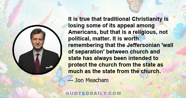 It is true that traditional Christianity is losing some of its appeal among Americans, but that is a religious, not political, matter. It is worth remembering that the Jeffersonian 'wall of separation' between church