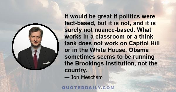 It would be great if politics were fact-based, but it is not, and it is surely not nuance-based. What works in a classroom or a think tank does not work on Capitol Hill or in the White House. Obama sometimes seems to be 