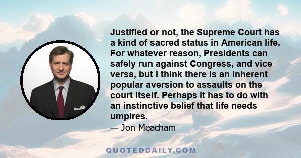 Justified or not, the Supreme Court has a kind of sacred status in American life. For whatever reason, Presidents can safely run against Congress, and vice versa, but I think there is an inherent popular aversion to