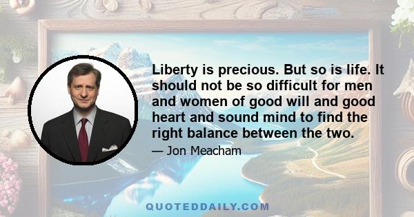 Liberty is precious. But so is life. It should not be so difficult for men and women of good will and good heart and sound mind to find the right balance between the two.