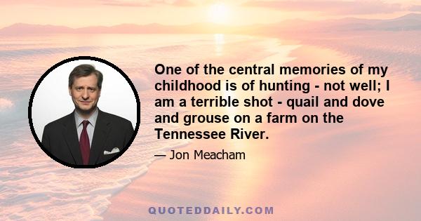 One of the central memories of my childhood is of hunting - not well; I am a terrible shot - quail and dove and grouse on a farm on the Tennessee River.