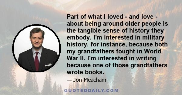 Part of what I loved - and love - about being around older people is the tangible sense of history they embody. I'm interested in military history, for instance, because both my grandfathers fought in World War II. I'm