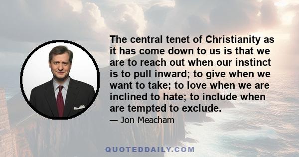 The central tenet of Christianity as it has come down to us is that we are to reach out when our instinct is to pull inward; to give when we want to take; to love when we are inclined to hate; to include when are