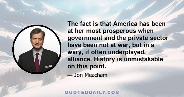 The fact is that America has been at her most prosperous when government and the private sector have been not at war, but in a wary, if often underplayed, alliance. History is unmistakable on this point.