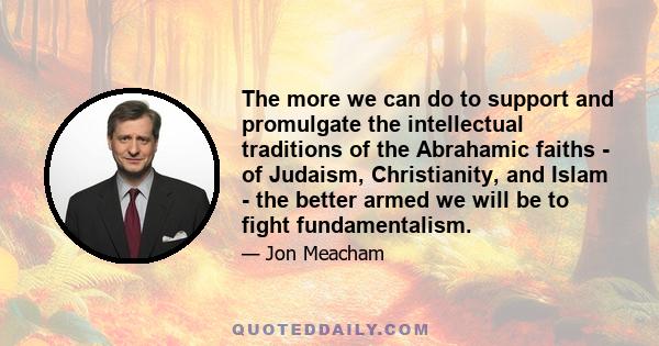 The more we can do to support and promulgate the intellectual traditions of the Abrahamic faiths - of Judaism, Christianity, and Islam - the better armed we will be to fight fundamentalism.