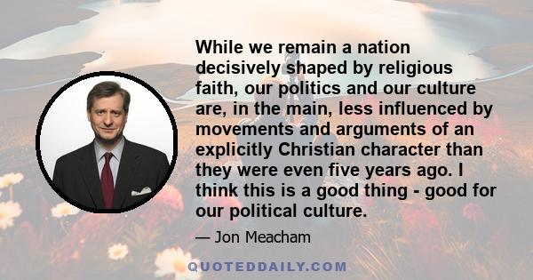 While we remain a nation decisively shaped by religious faith, our politics and our culture are, in the main, less influenced by movements and arguments of an explicitly Christian character than they were even five