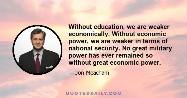 Without education, we are weaker economically. Without economic power, we are weaker in terms of national security. No great military power has ever remained so without great economic power.