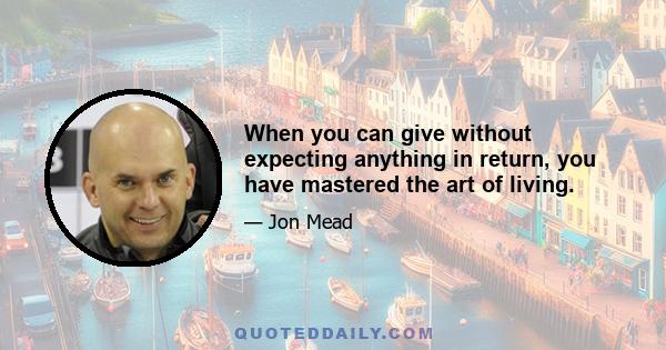 When you can give without expecting anything in return, you have mastered the art of living.