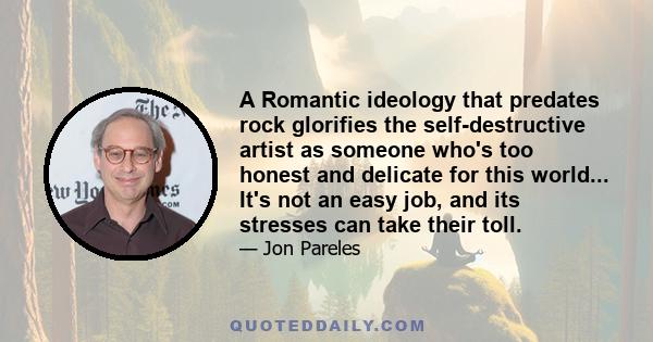 A Romantic ideology that predates rock glorifies the self-destructive artist as someone who's too honest and delicate for this world... It's not an easy job, and its stresses can take their toll.