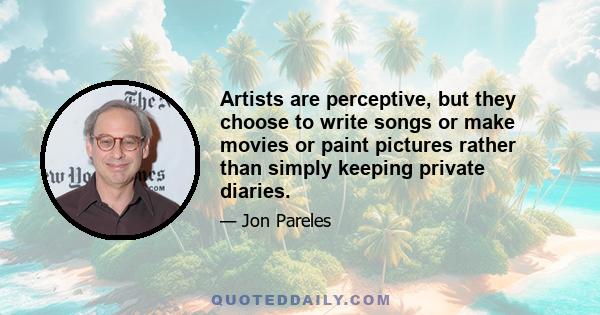 Artists are perceptive, but they choose to write songs or make movies or paint pictures rather than simply keeping private diaries.