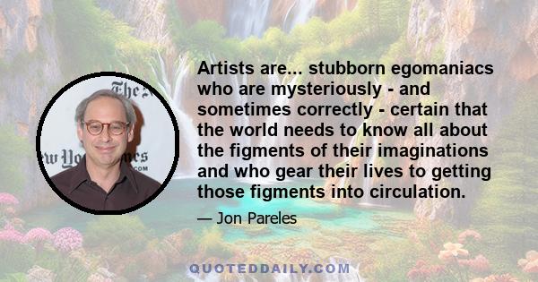 Artists are... stubborn egomaniacs who are mysteriously - and sometimes correctly - certain that the world needs to know all about the figments of their imaginations and who gear their lives to getting those figments